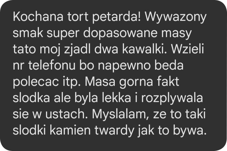 opinia1 Kochana, tort petarda! Wyważony smak, super dopasowane masy, tato mój zjadł dwa kawałki. Wzięli nr telefonu, bo na pewno będą polecać. Masa górna fakt słodka, ale była lekka i rozpływała się w ustach. Myślałam, że to taki słodki kamień twardy, jak to bywa.